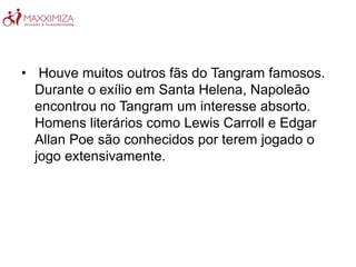 • Houve muitos outros fãs do Tangram famosos.
Durante o exílio em Santa Helena, Napoleão
encontrou no Tangram um interesse absorto.
Homens literários como Lewis Carroll e Edgar
Allan Poe são conhecidos por terem jogado o
jogo extensivamente.
 
