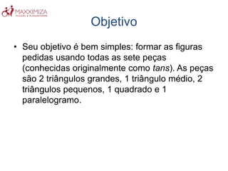Objetivo
• Seu objetivo é bem simples: formar as figuras
pedidas usando todas as sete peças
(conhecidas originalmente como tans). As peças
são 2 triângulos grandes, 1 triângulo médio, 2
triângulos pequenos, 1 quadrado e 1
paralelogramo.
 