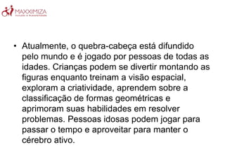 • Atualmente, o quebra-cabeça está difundido
pelo mundo e é jogado por pessoas de todas as
idades. Crianças podem se divertir montando as
figuras enquanto treinam a visão espacial,
exploram a criatividade, aprendem sobre a
classificação de formas geométricas e
aprimoram suas habilidades em resolver
problemas. Pessoas idosas podem jogar para
passar o tempo e aproveitar para manter o
cérebro ativo.
 