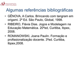Algumas referências bibliográficas
• GÊNOVA, A Carlos. Brincando com tangram em
origami. 2ª Ed. São Paulo, Global, 1998.
• RIBEIRO, Flávia Dias. Jogos e Modelagem na
Educação Matemática. 20ªed, Curitiba, Ibpex,
2008.
• ROMANOWSKI, Joana Paulin. Formação e
profissionalização docente. 3ªed. Curitiba,
Ibpex,2008.
 