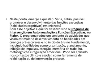 • Neste ponto, emerge a questão: Seria, então, possível
promover o desenvolvimento das funções executivas
(habilidades cognitivas) em crianças?
Com esse objetivo é que foi desenvolvido o Programa de
Intervenção em Autorregulação e Funções Executivas, ou
Piafex. O programa reúne um conjunto de atividades que
visam estimular o desenvolvimento de habilidades em
crianças pré-escolares e no início do Ensino Fundamental,
incluindo habilidades como organização, planejamento,
inibição de impulsos, atenção, memória de trabalho,
metacognição e regulação emocional. Pode ser aplicado
nos contextos clínico e escolar, como ferramenta de
reabilitação ou de intervenção precoce.
 