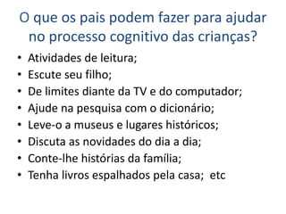 O que os pais podem fazer para ajudar
no processo cognitivo das crianças?
• Atividades de leitura;
• Escute seu filho;
• De limites diante da TV e do computador;
• Ajude na pesquisa com o dicionário;
• Leve-o a museus e lugares históricos;
• Discuta as novidades do dia a dia;
• Conte-lhe histórias da família;
• Tenha livros espalhados pela casa; etc
 