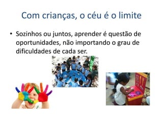 Com crianças, o céu é o limite
• Sozinhos ou juntos, aprender é questão de
oportunidades, não importando o grau de
dificuldades de cada ser.
 