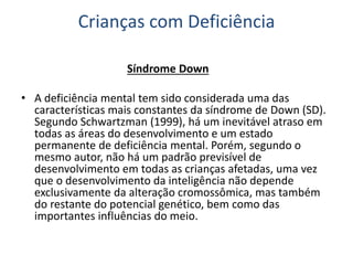 Crianças com Deficiência
Síndrome Down
• A deficiência mental tem sido considerada uma das
características mais constantes da síndrome de Down (SD).
Segundo Schwartzman (1999), há um inevitável atraso em
todas as áreas do desenvolvimento e um estado
permanente de deficiência mental. Porém, segundo o
mesmo autor, não há um padrão previsível de
desenvolvimento em todas as crianças afetadas, uma vez
que o desenvolvimento da inteligência não depende
exclusivamente da alteração cromossômica, mas também
do restante do potencial genético, bem como das
importantes influências do meio.
 
