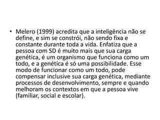 • Melero (1999) acredita que a inteligência não se
define, e sim se constrói, não sendo fixa e
constante durante toda a vida. Enfatiza que a
pessoa com SD é muito mais que sua carga
genética, é um organismo que funciona como um
todo, e a genética é só uma possibilidade. Esse
modo de funcionar como um todo, pode
compensar inclusive sua carga genética, mediante
processos de desenvolvimento, sempre e quando
melhoram os contextos em que a pessoa vive
(familiar, social e escolar).
 