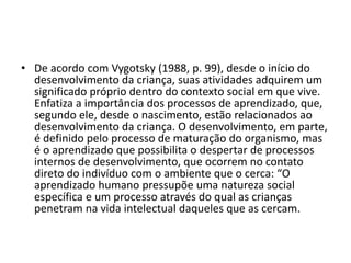 • De acordo com Vygotsky (1988, p. 99), desde o início do
desenvolvimento da criança, suas atividades adquirem um
significado próprio dentro do contexto social em que vive.
Enfatiza a importância dos processos de aprendizado, que,
segundo ele, desde o nascimento, estão relacionados ao
desenvolvimento da criança. O desenvolvimento, em parte,
é definido pelo processo de maturação do organismo, mas
é o aprendizado que possibilita o despertar de processos
internos de desenvolvimento, que ocorrem no contato
direto do indivíduo com o ambiente que o cerca: “O
aprendizado humano pressupõe uma natureza social
específica e um processo através do qual as crianças
penetram na vida intelectual daqueles que as cercam.
 