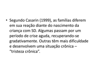• Segundo Casarin (1999), as famílias diferem
em sua reação diante do nascimento da
criança com SD. Algumas passam por um
período de crise aguda, recuperando-se
gradativamente. Outras têm mais dificuldade
e desenvolvem uma situação crônica –
“tristeza crônica”.
 