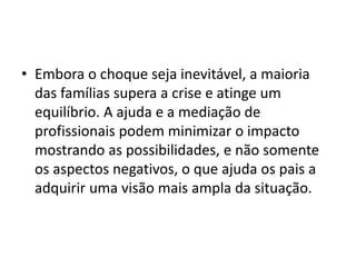 • Embora o choque seja inevitável, a maioria
das famílias supera a crise e atinge um
equilíbrio. A ajuda e a mediação de
profissionais podem minimizar o impacto
mostrando as possibilidades, e não somente
os aspectos negativos, o que ajuda os pais a
adquirir uma visão mais ampla da situação.
 