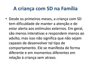 A criança com SD na Família
• Desde os primeiros meses, a criança com SD
tem dificuldade de manter a atenção e de
estar alerta aos estímulos externos. Em geral,
são menos interativas e respondem menos ao
adulto, mas isso não significa que não sejam
capazes de desenvolver tal tipo de
comportamento. Ele se manifesta de forma
diferente e em momentos diferentes em
relação à criança sem atraso.
 