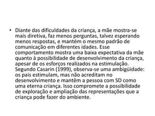 • Diante das dificuldades da criança, a mãe mostra-se
mais diretiva, faz menos perguntas, talvez esperando
menos respostas, e mantém o mesmo padrão de
comunicação em diferentes idades. Esse
comportamento mostra uma baixa expectativa da mãe
quanto à possibilidade de desenvolvimento da criança,
apesar de os esforços realizados na estimulação.
Segundo Casarin (1999), observa-se uma ambigüidade:
os pais estimulam, mas não acreditam no
desenvolvimento e mantêm a pessoa com SD como
uma eterna criança. Isso compromete a possibilidade
de exploração e ampliação das representações que a
criança pode fazer do ambiente.
 
