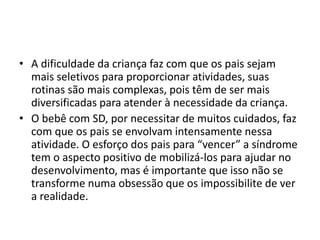• A dificuldade da criança faz com que os pais sejam
mais seletivos para proporcionar atividades, suas
rotinas são mais complexas, pois têm de ser mais
diversificadas para atender à necessidade da criança.
• O bebê com SD, por necessitar de muitos cuidados, faz
com que os pais se envolvam intensamente nessa
atividade. O esforço dos pais para “vencer” a síndrome
tem o aspecto positivo de mobilizá-los para ajudar no
desenvolvimento, mas é importante que isso não se
transforme numa obsessão que os impossibilite de ver
a realidade.
 
