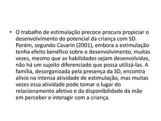 • O trabalho de estimulação precoce procura propiciar o
desenvolvimento do potencial da criança com SD.
Porém, segundo Casarin (2001), embora a estimulação
tenha efeito benéfico sobre o desenvolvimento, muitas
vezes, mesmo que as habilidades sejam desenvolvidas,
não há um sujeito diferenciado que possa utilizá-las. A
família, desorganizada pela presença da SD, encontra
alívio na intensa atividade de estimulação, mas muitas
vezes essa atividade pode tomar o lugar do
relacionamento afetivo e da disponibilidade da mãe
em perceber e interagir com a criança.
 
