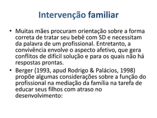 Intervenção familiar
• Muitas mães procuram orientação sobre a forma
correta de tratar seu bebê com SD e necessitam
da palavra de um profissional. Entretanto, a
convivência envolve o aspecto afetivo, que gera
conflitos de difícil solução e para os quais não há
respostas prontas.
• Berger (1993, apud Rodrigo & Palácios, 1998)
propõe algumas considerações sobre a função do
profissional na mediação da família na tarefa de
educar seus filhos com atraso no
desenvolvimento:
 