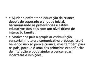 • • Ajudar a enfrentar a educação da criança
depois de superado o choque inicial,
harmonizando as preferências e estilos
educativos dos pais com um nível ótimo de
interação familiar.
• • Motivar os pais a propiciar estimulação
sensorial, motora e comunicativa precoce. Isso é
benéfico não só para a criança, mas também para
os pais, porque é uma das primeiras experiências
de interação e pode ajudar a vencer suas
incertezas e inibições.
 