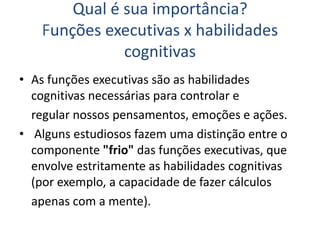 Qual é sua importância?
Funções executivas x habilidades
cognitivas
• As funções executivas são as habilidades
cognitivas necessárias para controlar e
regular nossos pensamentos, emoções e ações.
• Alguns estudiosos fazem uma distinção entre o
componente "frio" das funções executivas, que
envolve estritamente as habilidades cognitivas
(por exemplo, a capacidade de fazer cálculos
apenas com a mente).
 