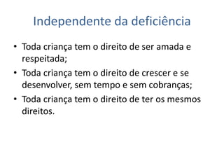 Independente da deficiência
• Toda criança tem o direito de ser amada e
respeitada;
• Toda criança tem o direito de crescer e se
desenvolver, sem tempo e sem cobranças;
• Toda criança tem o direito de ter os mesmos
direitos.
 