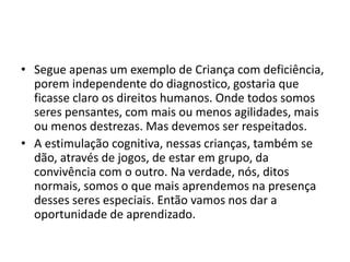 • Segue apenas um exemplo de Criança com deficiência,
porem independente do diagnostico, gostaria que
ficasse claro os direitos humanos. Onde todos somos
seres pensantes, com mais ou menos agilidades, mais
ou menos destrezas. Mas devemos ser respeitados.
• A estimulação cognitiva, nessas crianças, também se
dão, através de jogos, de estar em grupo, da
convivência com o outro. Na verdade, nós, ditos
normais, somos o que mais aprendemos na presença
desses seres especiais. Então vamos nos dar a
oportunidade de aprendizado.
 
