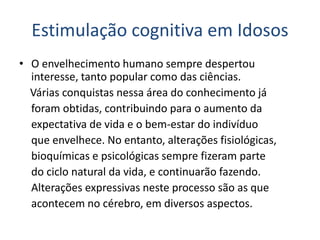 Estimulação cognitiva em Idosos
• O envelhecimento humano sempre despertou
interesse, tanto popular como das ciências.
Várias conquistas nessa área do conhecimento já
foram obtidas, contribuindo para o aumento da
expectativa de vida e o bem-estar do indivíduo
que envelhece. No entanto, alterações fisiológicas,
bioquímicas e psicológicas sempre fizeram parte
do ciclo natural da vida, e continuarão fazendo.
Alterações expressivas neste processo são as que
acontecem no cérebro, em diversos aspectos.
 