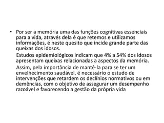 • Por ser a memória uma das funções cognitivas essenciais
para a vida, através dela é que retemos e utilizamos
informações, é neste quesito que incide grande parte das
queixas dos idosos.
Estudos epidemiológicos indicam que 4% a 54% dos idosos
apresentam queixas relacionadas a aspectos da memória.
Assim, pela importância de mantê-la para se ter um
envelhecimento saudável, é necessário o estudo de
intervenções que retardem os declínios normativos ou em
demências, com o objetivo de assegurar um desempenho
razoável e favorecendo a gestão da própria vida
 
