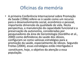 Oficinas da memória
• A primeira Conferência Internacional sobre Promoção
da Saúde (1996) refere-se à saúde como um recurso
para o desenvolvimento social, econômico e pessoal,
importante dimensão da qualidade de vida. Nesta
perspectiva, a manutenção da capacidade funcional e a
preservação da autonomia, consideradas por
pesquisadores da área de Gerontologia (Gordilho et al.,
2000) como definidoras da saúde dos idosos,
configuram-se como valiosas estratégias para a
promoção da saúde, especialmente de idosos. Segundo
Freitas (2004), essas estratégias estão interligadas e
constituem, hoje, o objetivo da atenção a essa
população.
 