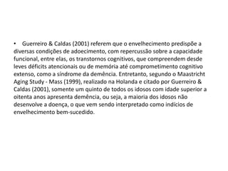 • Guerreiro & Caldas (2001) referem que o envelhecimento predispõe a
diversas condições de adoecimento, com repercussão sobre a capacidade
funcional, entre elas, os transtornos cognitivos, que compreendem desde
leves déficits atencionais ou de memória até comprometimento cognitivo
extenso, como a síndrome da demência. Entretanto, segundo o Maastricht
Aging Study - Mass (1999), realizado na Holanda e citado por Guerreiro &
Caldas (2001), somente um quinto de todos os idosos com idade superior a
oitenta anos apresenta demência, ou seja, a maioria dos idosos não
desenvolve a doença, o que vem sendo interpretado como indícios de
envelhecimento bem-sucedido.
 