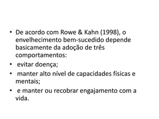 • De acordo com Rowe & Kahn (1998), o
envelhecimento bem-sucedido depende
basicamente da adoção de três
comportamentos:
• evitar doença;
• manter alto nível de capacidades físicas e
mentais;
• e manter ou recobrar engajamento com a
vida.
 