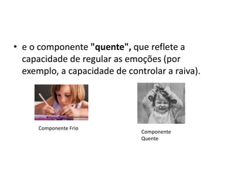 • e o componente "quente", que reflete a
capacidade de regular as emoções (por
exemplo, a capacidade de controlar a raiva).
Componente Frio
Componente
Quente
 