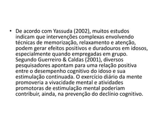 • De acordo com Yassuda (2002), muitos estudos
indicam que intervenções complexas envolvendo
técnicas de memorização, relaxamento e atenção,
podem gerar efeitos positivos e duradouros em idosos,
especialmente quando empregadas em grupo.
Segundo Guerreiro & Caldas (2001), diversos
pesquisadores apontam para uma relação positiva
entre o desempenho cognitivo do idoso e sua
estimulação continuada. O exercício diário da mente
promoveria a vivacidade mental e atividades
promotoras de estimulação mental poderiam
contribuir, ainda, na prevenção do declínio cognitivo.
 