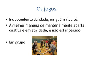 Os jogos
• Independente da idade, ninguém vive só.
• A melhor maneira de manter a mente aberta,
criativa e em atividade, é não estar parado.
• Em grupo
 