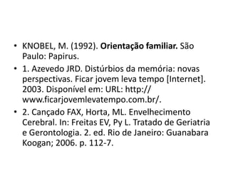 • KNOBEL, M. (1992). Orientação familiar. São
Paulo: Papirus.
• 1. Azevedo JRD. Distúrbios da memória: novas
perspectivas. Ficar jovem leva tempo [Internet].
2003. Disponível em: URL: http://
www.ficarjovemlevatempo.com.br/.
• 2. Cançado FAX, Horta, ML. Envelhecimento
Cerebral. In: Freitas EV, Py L. Tratado de Geriatria
e Gerontologia. 2. ed. Rio de Janeiro: Guanabara
Koogan; 2006. p. 112-7.
 