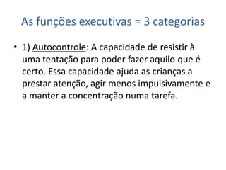 As funções executivas = 3 categorias
• 1) Autocontrole: A capacidade de resistir à
uma tentação para poder fazer aquilo que é
certo. Essa capacidade ajuda as crianças a
prestar atenção, agir menos impulsivamente e
a manter a concentração numa tarefa.
 
