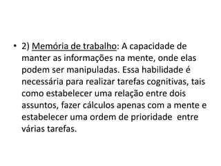 • 2) Memória de trabalho: A capacidade de
manter as informações na mente, onde elas
podem ser manipuladas. Essa habilidade é
necessária para realizar tarefas cognitivas, tais
como estabelecer uma relação entre dois
assuntos, fazer cálculos apenas com a mente e
estabelecer uma ordem de prioridade entre
várias tarefas.
 