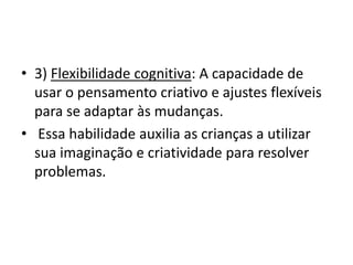 • 3) Flexibilidade cognitiva: A capacidade de
usar o pensamento criativo e ajustes flexíveis
para se adaptar às mudanças.
• Essa habilidade auxilia as crianças a utilizar
sua imaginação e criatividade para resolver
problemas.
 
