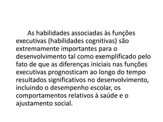 As habilidades associadas às funções
executivas (habilidades cognitivas) são
extremamente importantes para o
desenvolvimento tal como exemplificado pelo
fato de que as diferenças iniciais nas funções
executivas prognosticam ao longo do tempo
resultados significativos no desenvolvimento,
incluindo o desempenho escolar, os
comportamentos relativos à saúde e o
ajustamento social.
 