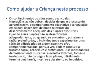Como ajudar a Criança neste processo
• Os conhecimentos trazidos com o avanço das
Neurociências não deixam dúvidas de que o processo de
aprendizagem, o comportamento adaptativo e a regulação
emocional dependem de modo relevante do
desenvolvimento adequado das funções executivas.
Quando essas funções não se desenvolvem
adequadamente, ou quando se encontram, por alguma
razão, prejudicadas, o indivíduo pode experimentar uma
série de dificuldades de ordem cognitiva e/ou
comportamental que, por sua vez, podem conduzir a
fracasso social, acadêmico e profissional. Esse indivíduo fica
demasiadamente suscetível a eventos externos, torna-se
inadequado, não consegue fazer planos, dificilmente
termina uma tarefa, mostra-se desatento ou impulsivo.
 