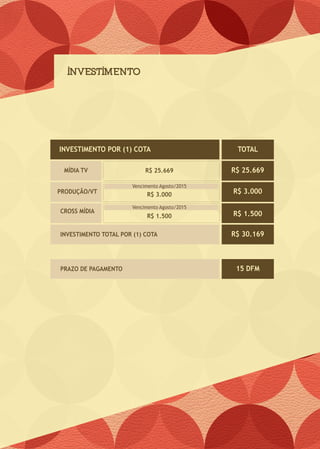 INVESTIMENTO
R$ 25.669
R$ 3.000
R$ 1.500
R$ 25.669
R$ 3.000
R$ 1.500
R$ 30.169
INVESTIMENTO POR (1) COTA TOTAL
MÍDIA TV
PRODUÇÃO/VT
CROSS MÍDIA
INVESTIMENTO TOTAL POR (1) COTA
15 DFMPRAZO DE PAGAMENTO
Vencimento Agosto/2015
Vencimento Agosto/2015
 