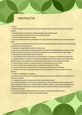 OBSERVAÇÕES
1 - Preço fixo;
2 – Os atuais patrocinadores do evento (Shopping Iguatemi e SENAC) têm prioridade de renovação do projeto até às 16h (horário de Brasília) do dia
20.06.2015;
3 - Este projeto não poderá ser comercializado para o segmento de shoppings, conforme normatização vigente.
4 - Prazo limite para comercialização do projeto: até 01.07.2015, às 16h (horário de Brasília);
5 - Reservamo-nos o direito de exclusividade na veiculação;
6 – A veiculação do projeto está condicionada à comercialização de 2 cotas. Caso não sejam comercializadas todas as cotas, a duração dos VTs poderá ser
alterada;
7 – Caso o patrocinador deseje realizar outras ativações na arena, deverá entrar em contato diretamente com a organização do evento (333 Comunicação)
para negociação de cotas diferenciadas de arena.
8 – Os patrocinadores do projeto MaxiModa terão direito a 5 inscrições do evento.
9 - A mídia básica será administrada pela emissora (marketing) e poderá ocorrer alteração em virtude da disponibilidade, sem comprometer a entrega,
mantendo a relação previsto versus exibido no total do projeto. O acerto de contas dar-se-á no final do projeto, pelo total de inserções exibidas;
10 – A produção dos Vts é de responsabilidade da agência 333 Comunicação;
11 - O custo de produção/VT está descrito pelo líquido e deverá ser pago diretamente à TV Verdes Mares, com vencimento dia 15 de agosto de 2015.
12 – A produção das vinhetas de 5” (com texto de até 8 palavras) é de responsabilidade dos patrocinadores. Lembramos que essas caracterizações não
podem conter menção a ofertas e promoções/preços, tanto em vídeo quanto em áudio, conforme manual de Formatos Comerciais da Globo;
13 - O cliente deverá fornecer assinatura de 5” e texto de até 8 palavras a ser gravado pela emissora até o dia 15.07.2015.
14 - O valor do Cross Mídia de Internet está descrito pelo bruto e será faturado pela TV Verdes Mares (R$ 1.500,00);
15 – Uso da marca do evento deve ser submetido à avaliação e autorização do Departamento de Marketing da TV Verdes Mares.
16 - A emissora se reserva no direito de exibir chamadas adicionais sem a marca dos patrocinadores, em função de necessidades estratégicas e/ou
promocionais.
17 - O evento é de responsabilidade da 333 Comunicação;
18 - O promotor se reserva o direito de alterar itens relacionados a propriedades de arena, data e/ou local, adequando-os às necessidades do evento, em
acordo com a TV Verdes Mares.
19 – O promotor poderá disponibilizar cotas de apoio não conflitantes com os patrocinadores do projeto;
20 - Este material será produzido pela TV Verdes Mares Ltda. para utilização privada e é proibida a reprodução total ou parcial, por qualquer meio ou
processo, especialmente por sistemas gráficos, microfílmicos, reprográficos, fonográficos e videográficos, bem como qualquer alteração/edição em seu
conteúdo. Essas proibições aplicam-se também às características gráficas da obra e à sua editoração. Proibido o uso não autorizado sob pena de
responsabilização dos infratores.
21 - Pós-venda: o cliente receberá um relatório/vídeo após o final da veiculação, a ser desenvolvido pelo marketing da emissora.
22 - Fonte de Dados: IBOPE MW Planview – maio/2015 – Atlas de Cobertura Rede Globo.
 