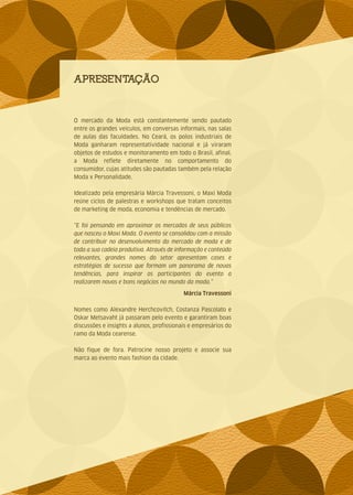 APRESENTAÇÃO
O mercado da Moda está constantemente sendo pautado
entre os grandes veículos, em conversas informais, nas salas
de aulas das faculdades. No Ceará, os polos industriais de
Moda ganharam representatividade nacional e já viraram
objetos de estudos e monitoramento em todo o Brasil, afinal,
a Moda reflete diretamente no comportamento do
consumidor, cujas atitudes são pautadas também pela relação
Moda x Personalidade.
Idealizado pela empresária Márcia Travessoni, o Maxi Moda
reúne ciclos de palestras e workshops que tratam conceitos
de marketing de moda, economia e tendências de mercado.
“E foi pensando em aproximar os mercados de seus públicos
que nasceu o Maxi Moda. O evento se consolidou com a missão
de contribuir no desenvolvimento do mercado de moda e de
toda a sua cadeia produtiva. Através de informação e conteúdo
relevantes, grandes nomes do setor apresentam cases e
estratégias de sucesso que formam um panorama de novas
tendências, para inspirar os participantes do evento a
realizarem novos e bons negócios no mundo da moda.”
Márcia Travessoni
Nomes como Alexandre Herchcovitch, Costanza Pascolato e
Oskar Metsavaht já passaram pelo evento e garantiram boas
discussões e insights a alunos, profissionais e empresários do
ramo da Moda cearense.
Não fique de fora. Patrocine nosso projeto e associe sua
marca ao evento mais fashion da cidade.
 
