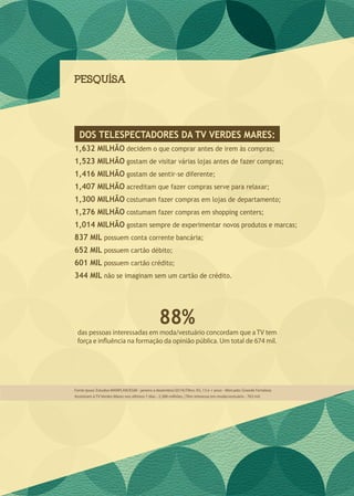 PESQUISA
1,632 MILHÃO decidem o que comprar antes de irem às compras;
1,523 MILHÃO gostam de visitar várias lojas antes de fazer compras;
1,416 MILHÃO gostam de sentir-se diferente;
1,407 MILHÃO acreditam que fazer compras serve para relaxar;
1,300 MILHÃO costumam fazer compras em lojas de departamento;
1,276 MILHÃO costumam fazer compras em shopping centers;
1,014 MILHÃO gostam sempre de experimentar novos produtos e marcas;
837 MIL possuem conta corrente bancária;
652 MIL possuem cartão débito;
601 MIL possuem cartão crédito;
344 MIL não se imaginam sem um cartão de crédito.
das pessoas interessadas em moda/vestuário concordam que a TV tem
força e influência na formação da opinião pública. Um total de 674 mil.
DOS TELESPECTADORES DA TV VERDES MARES:
88%
Fonte Ipsos: Estudos MARPLAN/EGM - janeiro a dezembro/2014| Filtro: AS, 13 e + anos - Mercado: Grande Fortaleza
Assistiram à TV Verdes Mares nos últimos 7 dias - 2,388 milhões. | Têm interesse em moda/vestuário - 763 mil.
 