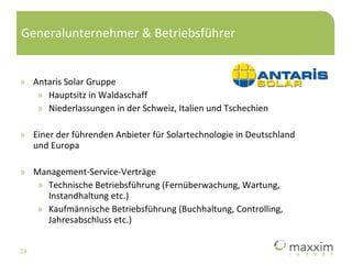 Generalunternehmer & Betriebsführer Antaris Solar Gruppe Hauptsitz in Waldaschaff Niederlassungen in der Schweiz, Italien und Tschechien Einer der führenden Anbieter für Solartechnologie in Deutschland und Europa Management-Service-Verträge Technische Betriebsführung (Fernüberwachung, Wartung, Instandhaltung etc.) Kaufmännische Betriebsführung (Buchhaltung, Controlling, Jahresabschluss etc.) 