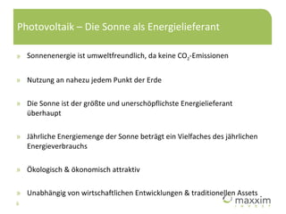 Photovoltaik – Die Sonne als Energielieferant Sonnenenergie ist umweltfreundlich, da keine CO 2 -Emissionen Nutzung an nahezu jedem Punkt der Erde Die Sonne ist der größte und unerschöpflichste Energielieferant überhaupt Jährliche Energiemenge der Sonne beträgt ein Vielfaches des jährlichen Energieverbrauchs Ökologisch & ökonomisch attraktiv Unabhängig von wirtschaftlichen Entwicklungen & traditionellen Assets 