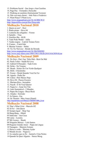 13. Problema Social – Seu Jorge e Ana Carolina
14. Paga Pau – Fernando e Sorocaba
15. Walking on sunshine (Instrumental Version)
16. Não vou mais chorar – João Neto e Frederico
17. Want Peace? I Want Love
http://www.megaupload.com/?d=ACRRCW3J
http://depositfiles.com/pt/files/2hzqvztde
Malhação Nacional 2010
1. Quem eu sou? – Hori
2. Radio pirata – Hevo 84
3. Lanterna dos afogados – Fresno
4. Epitafio – Titas
5. Sonifera ilha – KLB
6. Tudo Pode Mudar – Jullie
7. Tardes negras – Liah & Tiziano Ferro
8. Ciumes – Catch Side
9. Menina Veneno – Strike
10. Tic Tic Nervoso – Bonde da Stronda
http://www.megaupload.com/?d=XK5SH6W0
http://www.easy-share.com/1909174611/M.ID.2010.NACIONALrar
Malhação Nacional 2009
01. Nx Zero - Part. Esp. Túlio Dek - Bem Ou Mal
02. Paula Toller - Saúde/Só Love
03. Gabriel O Pensador - Tudo Certo
04. Strike - No Veneno
05. Skank - Noites De Um Verão Qualquer
06. Dolls - Chicletinho
07. Fresno - Desde Quando Você Se Foi
08. Agnela - Podia Ser
09. Udora - Pelo Menos Hoje
10. Hevo 84 - Passos Escuros
11. Mariana Rios - Incendeia
12. Nayah - É Só Você Querer
13. Negra Li - Amar Em Vão
14. Auto Sustentável - 2 Mundos
15. Papas Da Língua - Disco Rock
16. Aliados - Sorrindo
17. In Natura - Eus
18. Os Thomés - Meu Amor (Stand)
http://rapidshare.com/files/217909941/MH_9.rar
Malhação Nacional 2008
01 That´s What I Got – Marcelo D2
02 Já Foi – Jota Quest
03 Sempre Igual – Mop Top
04 Bang-Bang – Dibob
05 Indecisão – Seu Cuca
06 Lama – Luxúria
07 Mil Acasos – Skank
08 Ninguém Merece – Lulu Santos
09 Pequeno Grande Amor – Papas da Língua
10 Tatuagem – Marjorie Estiano
11 Deixa o verão – Mariana Aydar
12 Mundo Jovem – Negra Li
13 As canções que eu fiz – Jammil e Uma Noites
14 Quando Se Quer Alguém – Stereo Moog
 