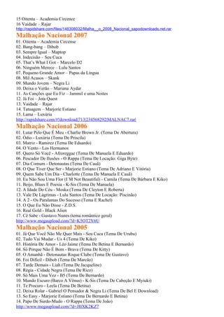 15 Oitenta – Academia Circence
16 Vaidade – Rajar
http://rapidshare.com/files/148308032/Malha__o_2008_Nacional_sapodownloads.net.rar
Malhação Nacional 2007
01. Oitenta – Academia Circense
02. Bang-bang – Dibob
03. Sempre Igual – Maptop
04. Indecisão – Seu Cuca
05. That’s What I Got – Marcelo D2
06. Ninguém Merece – Lulu Santos
07. Pequeno Grande Amor – Papas da Língua
08. Mil Acasos – Skank
09. Mundo Jovem – Negra Li
10. Deixa o Verão – Mariana Aydar
11. As Canções que Eu Fiz – Jammil e uma Noites
12. Já Foi – Jota Quest
13. Vaidade – Rajar
14. Tatuagem – Marjorie Estiano
15. Lama – Luxúria
http://rapidshare.com/#!download|713|234568292|MALNAC7.rar|
Malhação Nacional 2006
01. Lutar Pelo Que É Meu - Charlie Brown Jr. (Tema De Abertura)
02. Ódio - Luxúria (Tema De Priscila)
03. Matriz - Ramirez (Tema De Eduardo)
04. O Vento - Los Hermanos
05. Quero Só Você - Afroreggae (Tema De Manuela E Eduardo)
06. Pescador De Ilusões - O Rappa (Tema De Locação: Giga Byte)
07. Dia Comum - Detonautas (Tema De Cauã)
08. O Que Tiver Que Ser - Marjorie Estiano (Tema De Adriano E Vitória)
09. Quem Sabe Um Dia - Charlotte (Tema De Manuela E Cauã)
10. Eu Não Sou Uma Flor (I´M Not Beautiful) - Camila (Tema De Bárbara E Kiko)
11. Beijo, Blues E Poesia - K-Sis (Tema De Manuela)
12. A Idade Do Céu - Moska (Tema De Cleyton E Roberta)
13. Vale De Lágrimas - Lulu Santos (Tema De Locação: Piscinão)
14. A 2 - Os Paralamas Do Sucesso (Tema E Rachel)
15. O Que Eu Não Disse - Z.D.S.
16. Real Gold - Black Alien
17. Cê Sabe - Gustavo Nunes (tema romântico geral)
http://www.megaupload.com/?d=K5OT2Y6U
Malhação Nacional 2005
01. Já Que Você Não Me Quer Mais - Seu Cuca (Tema De Urubu)
02. Tudo Vai Mudar - Us 4 (Tema De Kiko)
03. História De Amor - Léo Jaime (Tema De Betina E Bernardo)
04. Só Porque Não É Bom - Brava (Tema De Kitty)
05. O Amanhã - Detonautas Roque Clube (Tema De Gustavo)
06. Foi Difícil - Dibob (Tema De Marcão)
07. Tarde Demais - Liah (Tema De Jacqueline)
08. Régia - Cidade Negra (Tema De Rico)
09. Só Mais Uma Vez - B5 (Tema De Bernardo)
10. Mundo Escuro (Barco A Vênus) - K-Sis (Tema De Cabeção E Myiuki)
11. Te Procuro - Leela (Tema De Betina)
12. Deixa Rolar - Gabriel O Pensador & Negra Li (Tema De Bel E Download)
13. So Easy - Marjorie Estiano (Tema De Bernardo E Betina)
14. Papo De Surdo-Mudo - O Rappa (Tema De João)
http://www.megaupload.com/?d=JHXK2KZ7
 