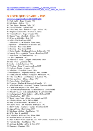 http://rapidshare.com/files/180553277/Malha__o_Nacional_2005.rar
http://www.4shared.com/file/q9zbdb9p/Acstico_Pop_Rock_-_Reao_em_Cad.htm



O ROCK QUE O PARIU - 1983
http://www.megaupload.com/?d=B7QB1QZG
01. Punk Inglês – Fogo Cruzado 1983
02. Sub-Ratos – Cólera 1983
03. Vida Ruim – Ratos de Porão 1983
04. Fim do Mundo – Psykóse 1983
05. União entre Punks do Brasil – Fogo Cruzado 1983
06. Dogmas Tecnofacistas – Camisa de Vênus
07. Terceira Guerra – Fogo Cruzado 1983
08. Quanto Vale a Liberdade – Cólera 1983
09. Gritos na Multidão – IRA 1983
10. Inútil – Ultraje a Rigor 1983
11. Meu Primo Zé – Camisa de Vênus 1983
12. Química – Os Paralamas do Sucesso 1983
13. Rockixe – Raul Seixas 1983
14. Babilina – Raul Seixas 1983
15. On the Rocks – Rita Lee & Roberto de Carvalho 1983
16. Instante Zero – Asdrubal Trouxe o Trombone 1983
17. Apocalypse – A Gota Suspensa 1983
18. Chuva – Quantum 1983
19. Perdidos na Selva – Gang 90 e Absurdetes 1983
20. Inter Vivos – Quantum 1983
21. Sonho – A Gota Suspensa 1983
22. Telefone – Gang 90 e as Absurdetes 1983
23. Professor Digital – Agentss 1983
24. Mintchura – Neuzinha Brizola 1983
25. Olhar (Versao Completa Estudio) – Azul 29 1983
26. Eu Sei, Mas Eu Não Sei – Gang 90 e Absurdetes 1983
27. Vital e sua Moto – Os Paralamas do Sucesso 1983
28. Mim quer tocar – Ultraje a Rigor 1983
29. Capim Guine – Raul Seixas
30. Pirarucu – Rita Lee & Roberto de Carvalho 1983
31. A Melhor Comida – Asdrubal Trouxe o Trombone 1983
32. Coisas do Coração – Raul Seixas 1983
33. Vovó Ondina é Gente Fina – Os Paralamas do Sucesso 1983
34. Desculpe o Auê – Rita Lee & Roberto de Carvalho 1983
35. Eu Sempre quis Andar de Jeep – A Cor Do Som 1983
36. Pobre Paulista – IRA 1983
37. Nosso Louco Amor – Gang 90 e Absurdetes 1983
38. Primeiro Olhar – A Cor do Som 1983
39. Blue Moon-Asa Branca – Raul Seixas 1983
40. Cinema Mudo – Os Paralamas do Sucesso 1983
41. Heavy Metal – Asdrubal Trouxe o Trombone 1983
42. Aquela Coisa – Raul Seixas 1983
43. Não Fosse o Cabral – Raul Seixas 1983
44. DDI – Raul Seixas 1983
45. Carimbador Maluco – Raul Seixas 1983
46. Barefoot Ballad – Raul Seixas 1983
47. Do You Know What Means To Miss New Orleans – Raul Seixas 1983
48. Trem das Sete – Raul Seixas 1983
49. Abóbada da Vida – A Cor do Som 1983
50. Quantum – Quantum 1983
 