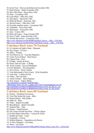 56. Só de Você – Rita Lee & Roberto de Carvalho 1982
57. Rock’n'Geral – Barão Vermelho 1982
58. Devo Não Nego – Herva Doce 1982
59. Punk – Lixomania 1982
60. Lutar Matar – Olho Seco 1982
61. Não Quero – Desertores 1982
62. Medo de Morrer – Inocentes 1982
63. Haverá Futuro – Olho Seco 1982
64. Os punks tambem amam – Lixomania 1982
65. Liberdade – Juízo Final 1982
66. Holocausto – Extermínio 1982
67. João – Colera 1982
68. Ratos de Esgoto – Fogo Cruzado 1982
69. Novo Vietnã – Ratos de Porão 1982
70. O Punk não morreu – Lixomania 1982
http://www.4shared.com/file/9kMPEgjI/Raul_Seixas_-_BIS_-_CD1.htm
http://www.4shared.com/file/fzOgVwqM/Raul_Seixas_-_BIS_-_CD2.htm
Coletânea Rock Anos 70 Nacional
01. O Contrário de Nada é Nada – Mutantes
02. Hey Amigo – O Terço
03. Zebra – Vimana
04. Vou Morar no Ar – Casa das Máquinas
05. Como Vovó Já Dizia – Raul Seixas
06. Cabeça Feita – Peso
07. O Rapé – Joelho de Porco
08. Deixe Tudo de Lado – A Bolha
09. Assim Assado – Secos & Molhados
10. Feira Moderna – Som Imaginário
11. Sol e Chuva – Alceu Valença
12. Vem Queimando a Nave Louca – Sá & Guarabyra
13. Lady Jane – A Barca do Sol
14. Vênus – Bixo da Seda
15. Verde Vertente – Moto Perpétuo
16. Dois Toques – Sidney Miller
http://rapidshare.com/files/174207897/282_-
_Almanaque_Anos_70_Vol_1_2006_CD.2_www.musicatotalgratis.com.rar
http://rapidshare.com/files/141860054/Almanaque_Anos_70_CD_01_.zip
http://rapidshare.com/files/141869855/Almanaque_Anos_70_CD_02.zip
Coletânea Rock Anos 80 Nacional
01. Óculos – Paralamas do Sucesso
02. Você Não Soube Me Amar – Blitz
03. Pintura Íntima – Kid Abelha
04. Olhar 43 – Rpm
05. Tédio – Biquini Cavadão
06. Bete Balanço – Barão Vermelho
07. Sonífera Ilha – Titãs
08. Fátima – Capital Inicial
09. Nós Vamos Invadir Sua Praia – Ultraje a Rigor
10. Eu Não Matei Joana D'arc – Camisa de Vênus
11. Double de Corpo – Leoni
12. Exagerado – Cazuza
13. Infinita Highway – Engenheiros do Hawaii
14. As Sete Vampiras – Léo Jaime
15. Sonia – Léo Jaime
http://www.4shared.com/file/UMKqu88d/Coletnea_Rock_Anos_80_-_Clssic.htm
 
