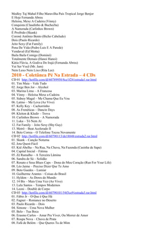 Medley Taj Mahal Filho Maravilha Pais Tropical Jorge Benjor
E Hoje Fernanda Abreu
Heloisa, Mexe A Cadeira (Vinny)
Conquista (Claudinho & Buchecha)
A Namorada (Carlinhos Brown)
É Proibido (Skank)
Coroné Antônio Bento (Bicho Cabeludo)
Dois (Paulo Ricardo)
Jeito Sexy (Fat Family)
Pena De Vida (Pedro Luis E A Parede)
Vendaval (Ed Motta)
Baila Baila Comigo (Dominó)
Totalmente Demais (Hanoi Hanoi)
Kátia Flávia, A Godiva Do Irajá (Fernanda Abreu)
Vai Ser Você (Mr. Jam)
Nem Luxo Nem Lixo (Rita Lee)
2010 - Coletânea Pé Na Estrada – 4 CDs
CD 01 http://hotfile.com/dl/60789950/8ce1f24/estrada1.rar.html
01. Tim Maia – Vale Tudo
02. Jorge Ben Jor – Alcohol
03. Marina Lima – A Francesa
04. Vinny – Heloísa Mexe a Cadeira
05. Sidney Magal – Me Chama Que Eu Vou
06. Latino – Me Leva (Ao Vivo)
07. Kelly Key – Cachorrinho
08. As Frenéticas – Dancin Days
09. Kleiton & Kledir – Trova
10. Carlinhos Brown – A Namorada
11. Luka – Tô Nem Aí
12. Fat Family – Jeito Sexy (Shy Guy)
13. Metrô – Beat Acelerado II
14. Beto Correa – O Telefone Tocou Novamente
CD 02 http://hotfile.com/dl/60790113/de18848/estrada2.rar.html
01. Skank – Canção Noturna
02. Jota Quest-Fácil
03. Kid Abelha – Na Rua, Na Chuva, Na Fazenda (Casinha de Sape)
04. Capital Inicial – Fátima
05. Zé Ramalho – A Terceira Lâmina
06. Sandra de Sá – Solidão
07. Renato e Seus Blues Caps – Dona do Meu Coração (Run For Your Life)
08. Léo Jaime – Preciso Dizer Que Te Amo
09. Beto Guedes – Lumiar
10. Guilherme Arantes – Coisas do Brasil
11. Hyldon – As Dores do Mundo
12. 14 Bis – Mais Uma Vez (Ao Vivo)
13. Lulu Santos – Tempos Modernos
14. Leoni – Doublé de Corpo
CD 03 http://hotfile.com/dl/60790101/54f3ce9/estrada3.rar.html
01. Fábio Jr – O Que é Que Há
02. Fagner – Romance no Deserto
03. Paulo Ricardo – Dois
04. Simone – Uma Nova Mulher
05. Belo – Tua Boca
06. Erasmo Carlos – Amar Pra Viver, Ou Morrer de Amor
07. Roupa Nova – Chuva de Prata
08. Fafá de Belém – Que Queres Tu de Mim
 