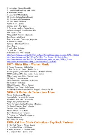 6. Impossível Biquini Cavadão
7. Uma Velha Canção de rock 14 bis
8. Manuel Ed Motta
9. Deixe estar Marina Lima
10. Música Urbana Capital inicial
11. Zero a zero Wilson sideral
12. Fora da lei Ed Motta
Acima do sol - Skank
Um raio laser - Jota Quest
A flecha e o vulcão - Cidade Negra
Amanhã ou depois - Nenhum de Nós
Três lados - Skank
Até quando? - Gabriel o Pensador
Tele-fome - Jota Quest
Tears in heaven - Emmerson Nogueira
Wonderwall - Oasis
Remedy - The Black Crowes
Sing - Travis
A walk - Bad Religion
Go let it out - Oasis
With arms wide open - Creed
http://www.4shared.com/file/210782442/3cae370e/Coletnea_todos_os_sons_MPB_-_O.html
http://www.4shared.com/file/vRGAkZuU/The_Pop_Rocks_-_O_Boticrio.htm
http://www.4shared.com/file/QGvxW3m5/Coletnea_todos_os_sons_MPB_-_O.htm
http://search.4shared.com/q/BBQD/1/archive/botic%C3%A1rio
1997 - Rider Hits – Warner Music
1 Pingos De Amor – Kid Abelha
2 Soul De Verão / Fame - Sandra De Sá
3 Vem Quente Que Eu Estou Fervendo – Barão Vermelho
4 O Descobridor Dos Sete Mares – Lulu Santos
5 Nem Luxo, Nem Lixo – Marina Lima
6 É Hoje – Fernanda Abreu
7 País Tropical – Paralamas Do Sucesso
8 Felicidade – Rita Lee
9 Brasil Pandeiro – Novos Baianos
10 Como Uma Onda – Lulu Santos
11 Soul De Verão / Fame (Versão Reggae) – Sandra De Sá
2000 – O Melhor de Tudo – Som Livre
Xibom Bombom As Meninas
Agachadinho Harmonia do Samba
Meia Hora Sem você Os Morenos
Tempo de Aprender Soweto
Amor Selvagem Zezé di Camargo e Luciano
As Quatro Estações Sandy e Junior
Papo de Jacaré P O Box
Abadia Abada – E O Bicho
To Te Filmando Os Travessos
A Princesa e o Plebeu Negritude Jr.
Parceiro Kiloucura
Seja como For Vinny
1998 - Cd Esso Music Collection – Pop Rock Nacional
1. Não Pode Parar - Wilson Sideral
2. Daqui Pro Méier - Ed Motta
3. Moro No Brasil - Farofa Carioca
4. O Segundo Sol - Cássia Eller
 