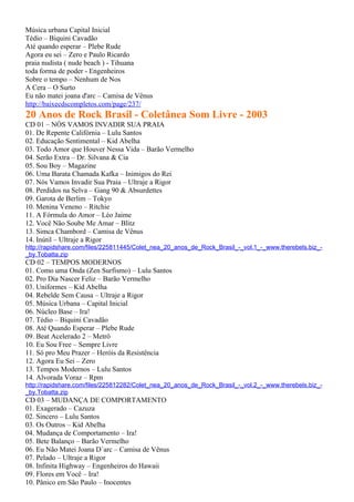 Música urbana Capital Inicial
Tédio – Biquini Cavadão
Até quando esperar – Plebe Rude
Agora eu sei – Zero e Paulo Ricardo
praia nudista ( nude beach ) - Tihuana
toda forma de poder - Engenheiros
Sobre o tempo – Nenhum de Nos
A Cera – O Surto
Eu não matei joana d'arc – Camisa de Vênus
http://baixecdscompletos.com/page/237/
20 Anos de Rock Brasil - Coletânea Som Livre - 2003
CD 01 – NÓS VAMOS INVADIR SUA PRAIA
01. De Repente Califórnia – Lulu Santos
02. Educação Sentimental – Kid Abelha
03. Todo Amor que Houver Nessa Vida – Barão Vermelho
04. Serão Extra – Dr. Silvana & Cia
05. Sou Boy – Magazine
06. Uma Barata Chamada Kafka – Inimigos do Rei
07. Nós Vamos Invadir Sua Praia – Ultraje a Rigor
08. Perdidos na Selva – Gang 90 & Absurdettes
09. Garota de Berlim – Tokyo
10. Menina Veneno – Ritchie
11. A Fórmula do Amor – Léo Jaime
12. Você Não Soube Me Amar – Blitz
13. Simca Chambord – Camisa de Vênus
14. Inútil – Ultraje a Rigor
http://rapidshare.com/files/225811445/Colet_nea_20_anos_de_Rock_Brasil_-_vol.1_-_www.therebels.biz_-
_by.Tobatta.zip
CD 02 – TEMPOS MODERNOS
01. Como uma Onda (Zen Surfismo) – Lulu Santos
02. Pro Dia Nascer Feliz – Barão Vermelho
03. Uniformes – Kid Abelha
04. Rebelde Sem Causa – Ultraje a Rigor
05. Música Urbana – Capital Inicial
06. Núcleo Base – Ira!
07. Tédio – Biquini Cavadão
08. Até Quando Esperar – Plebe Rude
09. Beat Acelerado 2 – Metrô
10. Eu Sou Free – Sempre Livre
11. Só pro Meu Prazer – Heróis da Resistência
12. Agora Eu Sei – Zero
13. Tempos Modernos – Lulu Santos
14. Alvorada Voraz – Rpm
http://rapidshare.com/files/225812282/Colet_nea_20_anos_de_Rock_Brasil_-_vol.2_-_www.therebels.biz_-
_by.Tobatta.zip
CD 03 – MUDANÇA DE COMPORTAMENTO
01. Exagerado – Cazuza
02. Sincero – Lulu Santos
03. Os Outros – Kid Abelha
04. Mudança de Comportamento – Ira!
05. Bete Balanço – Barão Vermelho
06. Eu Não Matei Joana D´arc – Camisa de Vênus
07. Pelado – Ultraje a Rigor
08. Infinita Highway – Engenheiros do Hawaii
09. Flores em Você – Ira!
10. Pânico em São Paulo – Inocentes
 