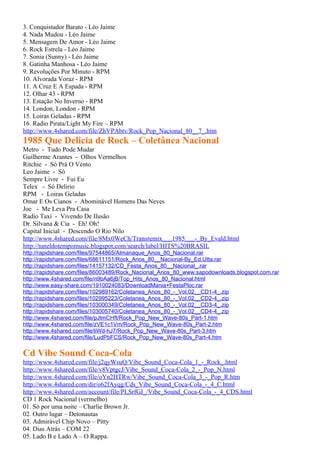 3. Conquistador Barato - Léo Jaime
4. Nada Mudou - Léo Jaime
5. Mensagem De Amor - Léo Jaime
6. Rock Estrela - Léo Jaime
7. Sonia (Sunny) - Léo Jaime
8. Gatinha Manhosa - Léo Jaime
9. Revoluções Por Minuto - RPM
10. Alvorada Voraz - RPM
11. A Cruz E A Espada - RPM
12. Olhar 43 - RPM
13. Estação No Inverno - RPM
14. London, London - RPM
15. Loiras Geladas - RPM
16. Radio Pirata/Light My Fire – RPM
http://www.4shared.com/file/ZhVPAbtv/Rock_Pop_Nacional_80__7_.htm
1985 Que Delicia de Rock – Coletânea Nacional
Metro - Tudo Pode Mudar
Guilherme Arantes - Olhos Vermelhos
Ritchie - Só Prá O Vento
Leo Jaime - Só
Sempre Livre - Fui Eu
Telex - Só Delirio
RPM - Loiras Geladas
Omar E Os Cianos - Abominável Homens Das Neves
Joe - Me Leva Pra Casa
Radio Taxi - Vivendo De Ilusão
Dr. Silvana & Cia - Eh! Oh!
Capital Inicial - Descendo O Rio Nilo
http://www.4shared.com/file/8Mx0WeCh/Transremix___1985___-_By_Evald.html
http://tuneldotempomusic.blogspot.com/search/label/HITS%20BRASIL
http://rapidshare.com/files/97544865/Almanaque_Anos_80_Nacional.rar
http://rapidshare.com/files/68611151/Rock_Anos_80__Nacional-By_Ed.Utta.rar
http://rapidshare.com/files/14157132/CD_Festa_Anos_80__Nacional_.rar
http://rapidshare.com/files/86003489/Rock_Nacional_Anos_80_www.sapodownloads.blogspot.com.rar
http://www.4shared.com/file/n9bAa6jB/Top_Hits_Anos_80_Nacional.html
http://www.easy-share.com/1910024083/DownloadMania+FestaPloc.rar
http://rapidshare.com/files/102989162/Coletanea_Anos_80_-_Vol.02__CD1-4_.zip
http://rapidshare.com/files/102995223/Coletanea_Anos_80_-_Vol.02__CD2-4_.zip
http://rapidshare.com/files/103000349/Coletanea_Anos_80_-_Vol.02__CD3-4_.zip
http://rapidshare.com/files/103005740/Coletanea_Anos_80_-_Vol.02__CD4-4_.zip
http://www.4shared.com/file/pJtmCHft/Rock_Pop_New_Wave-80s_Part-1.htm
http://www.4shared.com/file/zVE1c1Vm/Rock_Pop_New_Wave-80s_Part-2.htm
http://www.4shared.com/file/liWd-hJ7/Rock_Pop_New_Wave-80s_Part-3.htm
http://www.4shared.com/file/LudPbFCS/Rock_Pop_New_Wave-80s_Part-4.htm

Cd Vibe Sound Coca-Cola
http://www.4shared.com/file/j2qyWsuQ/Vibe_Sound_Coca-Cola_1_-_Rock_.html
http://www.4shared.com/file/v8VptgcJ/Vibe_Sound_Coca-Cola_2_-_Pop_N.html
http://www.4shared.com/file/oYn2HTRw/Vibe_Sound_Coca-Cola_3_-_Pop_R.htm
http://www.4shared.com/dir/o62fAyqg/Cds_Vibe_Sound_Coca-Cola_-_4_C.html
http://www.4shared.com/account/file/PLSrfGI_/Vibe_Sound_Coca-Cola_-_4_CDS.html
CD 1 Rock Nacional (vermelho)
01. Só por uma noite – Charlie Brown Jr.
02. Outro lugar – Detonautas
03. Admirável Chip Novo – Pitty
04. Dias Atrás – COM 22
05. Lado B e Lado A – O Rappa.
 