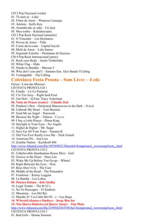 CD 2 Pop Nacional (verde)
01. Tô nem aí – Luka
02. Filme de Amor – Wanessa Camargo
03. Adoleta – Kelly Key
04. Amanhã não se sabe – LS Jack
05. Meu sonho – Kaleidoscopio.
CD 3 Pop Rock Nacional (amarelo)
01. O Vencedor – Los Hermanos
02. Provas de Amor – Titãs
03. Como devia estar – Capital Inicial
04. Melô de Amor – Lulu Santos
05. Seguindo Estrelas – Paralamas do Sucesso.
CD 4 Pop Rock Internacional (preto)
01. Rock your Body – Justin Timberlake
02. White Flag – Dido
03. Harder to Breathe – Maroon 5
04. Why don’t you and I – Santana feat. Alex Bando f Calling
05. Unstoppable – The Calling
Coletânea Festa Pronta – Som Livre – 4 cds
Faixas / Lista das Músicas:
CD FESTA PRONTA CD 1
01. Finally – Ce Ce Peniston
02. I’m Too Sexy – Right Said Fred
03. Get Here – Q Feat. Tracy Ackerman
04. Noite do Prazer (remix) – Cláudio Zoli
05. Pandora’s Box – Orchestral Manoeuvres in the Dark – O.m.d
06. Unbreak My Heart – Toni Braxton
07. Send Me an Angel – Netzwerk
08. Because the Night – Taleesa – C.o.r.o
09. I Say a Little Prayer – Diana King
10. Daylight in Your Eyes – No Angels
11. Higher & Higher – Mr. Sugar
12. Save Up All Your Tears – Surama K
13. Did You Ever Really Love Me – Nick French
14. American Pie – Just Luis
15. Zombie Nation – Kernkraft 400
http://www.4shared.com/file/199769852/3b6ea4e8/festapronta1_wwwrsmp3com_.html
CD FESTA PRONTA CD 2
01. Unbelievable (bambaattaa House Mix) – Emf
02. Groove in the Heart – Deee Lite
03. Wake Me Up Before You Go-go – Wham!
04. Right Between the Eyes – Wax
05. Boys Don’t Cry – The Cure
06. Middle of the Road – The Pretenders
07. Footloose – Kenny Loggins
08. La Bamba – Los Lobos
09. Pintura Íntima – Kid Abelha
10. Legal Tender – The B-52’s
11. No Te Preocupes – El Simbolo
12. Macarena – Los Del Rio
13. Mambo Nº 5 (a Little Bit Of…) – Lou Bega
14. W/brasil (chama o Sindico) – Jorge Ben Jor
15. Não Quero Dinheiro (só Quero Amar) – Tim Maia
http://www.4shared.com/file/219958250/f7891ba7/festapronta2_wwwrsmp3com_.html
CD FESTA PRONTA CD 3
01. Bad Girls – Donna Summer
 
